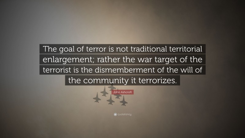 John Ashcroft Quote: “The goal of terror is not traditional territorial enlargement; rather the war target of the terrorist is the dismemberment of the will of the community it terrorizes.”