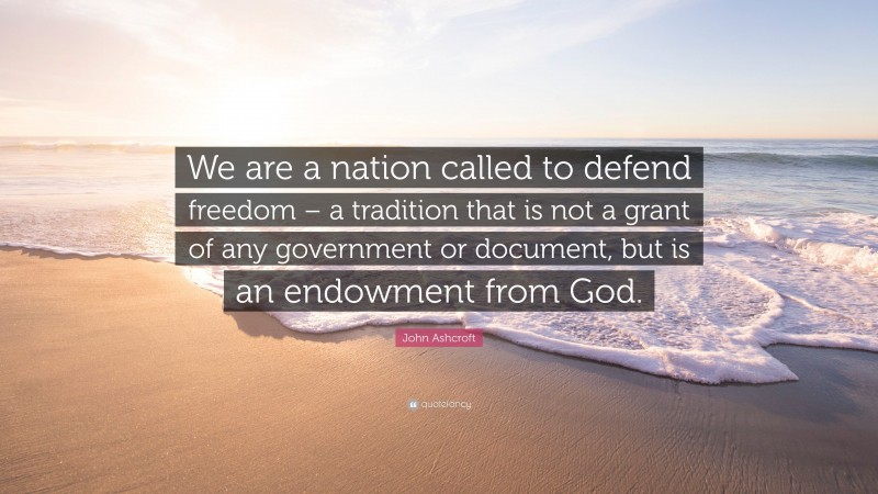 John Ashcroft Quote: “We are a nation called to defend freedom – a tradition that is not a grant of any government or document, but is an endowment from God.”