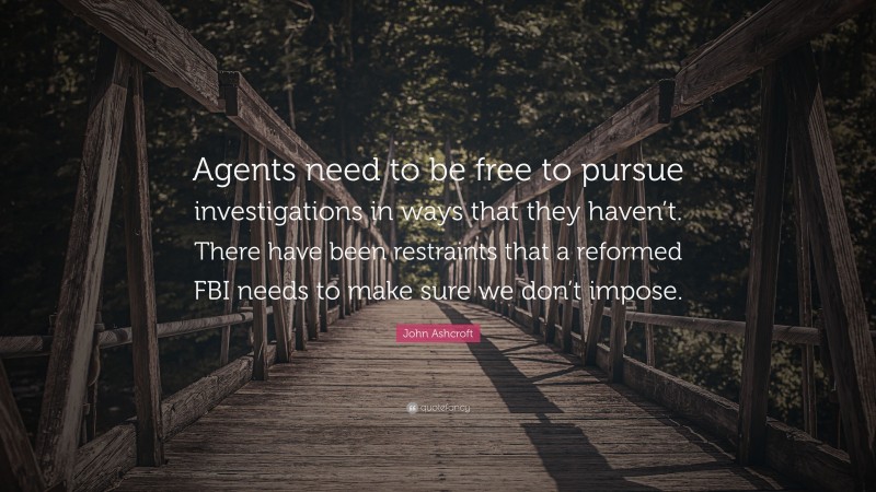 John Ashcroft Quote: “Agents need to be free to pursue investigations in ways that they haven’t. There have been restraints that a reformed FBI needs to make sure we don’t impose.”
