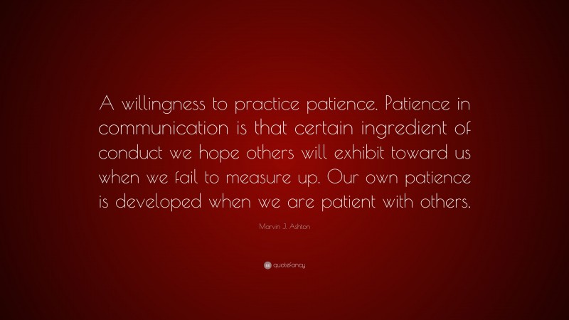 Marvin J. Ashton Quote: “A willingness to practice patience. Patience in communication is that certain ingredient of conduct we hope others will exhibit toward us when we fail to measure up. Our own patience is developed when we are patient with others.”