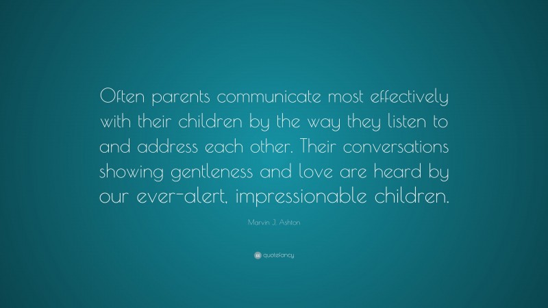 Marvin J. Ashton Quote: “Often parents communicate most effectively with their children by the way they listen to and address each other. Their conversations showing gentleness and love are heard by our ever-alert, impressionable children.”