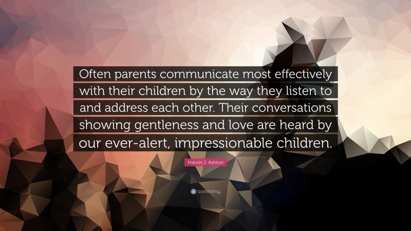 Marvin J. Ashton Quote: “Often parents communicate most effectively with their children by the way they listen to and address each other. Their conversations showing gentleness and love are heard by our ever-alert, impressionable children.”