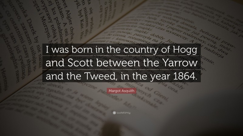 Margot Asquith Quote: “I was born in the country of Hogg and Scott between the Yarrow and the Tweed, in the year 1864.”