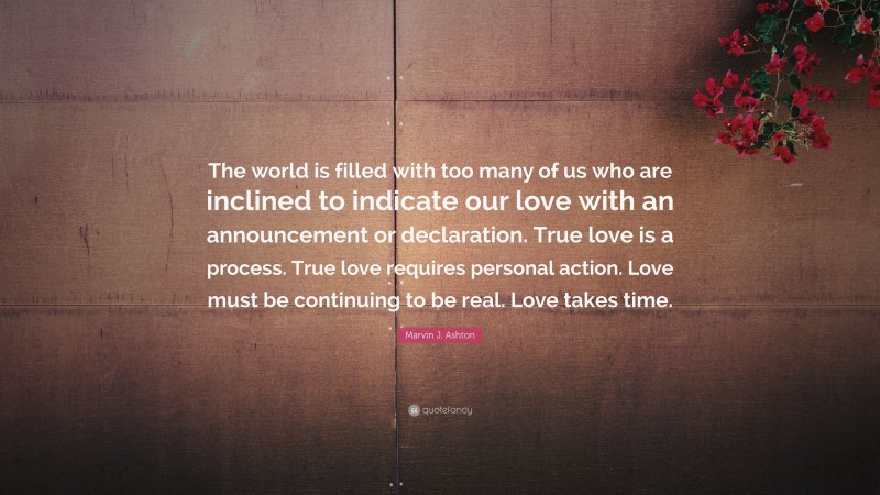 Marvin J. Ashton Quote: “The world is filled with too many of us who are inclined to indicate our love with an announcement or declaration. True love is a process. True love requires personal action. Love must be continuing to be real. Love takes time.”