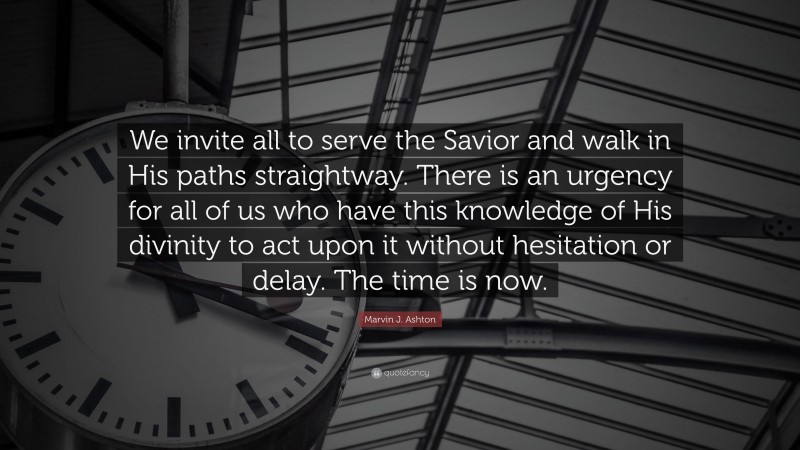 Marvin J. Ashton Quote: “We invite all to serve the Savior and walk in His paths straightway. There is an urgency for all of us who have this knowledge of His divinity to act upon it without hesitation or delay. The time is now.”