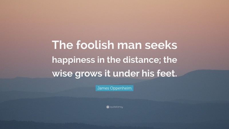 James Oppenheim Quote: “The foolish man seeks happiness in the distance; the wise grows it under his feet.”