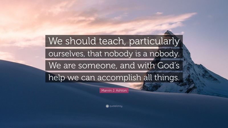 Marvin J. Ashton Quote: “We should teach, particularly ourselves, that nobody is a nobody. We are someone, and with God’s help we can accomplish all things.”