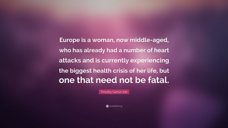 Timothy Garton Ash Quote: “Europe is a woman, now middle-aged, who has already had a number of heart attacks and is currently experiencing the biggest health crisis of her life, but one that need not be fatal.”