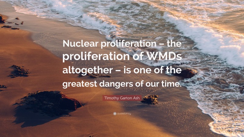 Timothy Garton Ash Quote: “Nuclear proliferation – the proliferation of WMDs altogether – is one of the greatest dangers of our time.”