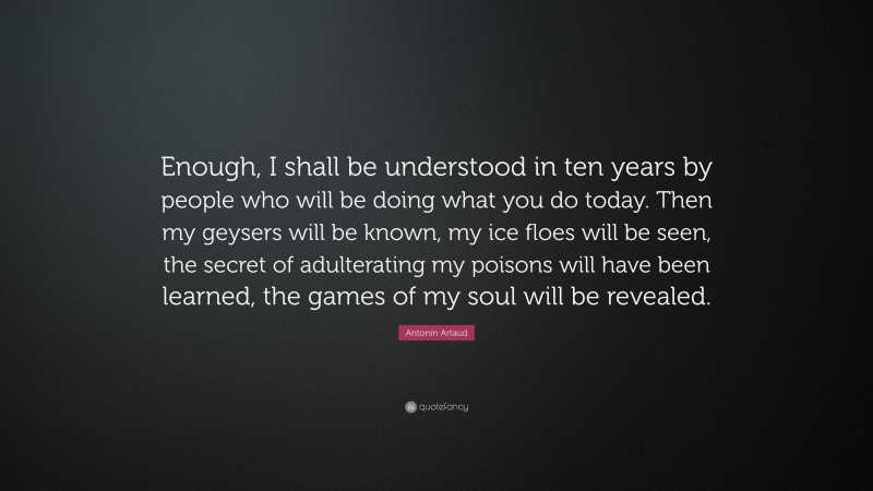 Antonin Artaud Quote: “Enough, I shall be understood in ten years by people who will be doing what you do today. Then my geysers will be known, my ice floes will be seen, the secret of adulterating my poisons will have been learned, the games of my soul will be revealed.”