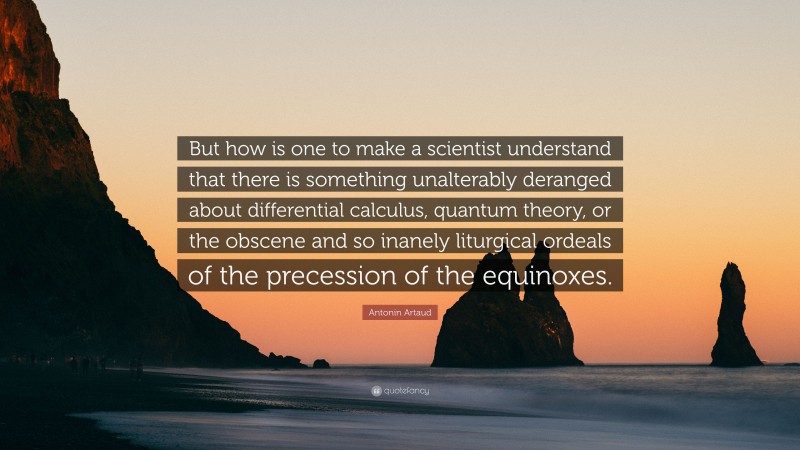 Antonin Artaud Quote: “But how is one to make a scientist understand that there is something unalterably deranged about differential calculus, quantum theory, or the obscene and so inanely liturgical ordeals of the precession of the equinoxes.”