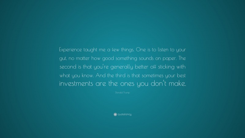 Donald Trump Quote: “Experience taught me a few things. One is to listen to your gut, no matter how good something sounds on paper. The second is that you’re generally better off sticking with what you know. And the third is that sometimes your best investments are the ones you don’t make.”