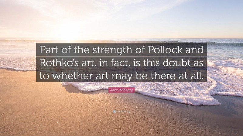 John Ashbery Quote: “Part of the strength of Pollock and Rothko’s art, in fact, is this doubt as to whether art may be there at all.”
