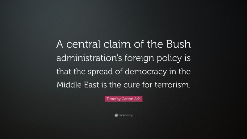 Timothy Garton Ash Quote: “A central claim of the Bush administration’s foreign policy is that the spread of democracy in the Middle East is the cure for terrorism.”