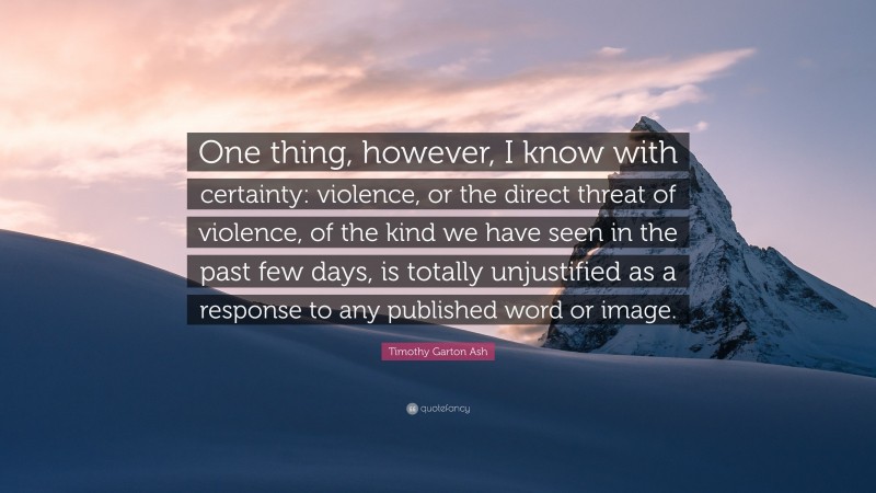 Timothy Garton Ash Quote: “One thing, however, I know with certainty: violence, or the direct threat of violence, of the kind we have seen in the past few days, is totally unjustified as a response to any published word or image.”