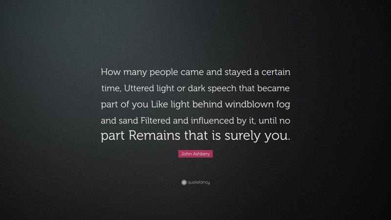 John Ashbery Quote: “How many people came and stayed a certain time, Uttered light or dark speech that became part of you Like light behind windblown fog and sand Filtered and influenced by it, until no part Remains that is surely you.”