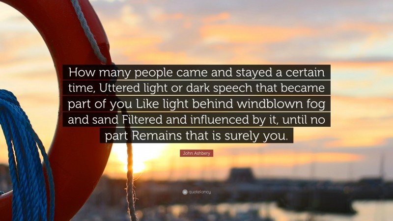 John Ashbery Quote: “How many people came and stayed a certain time, Uttered light or dark speech that became part of you Like light behind windblown fog and sand Filtered and influenced by it, until no part Remains that is surely you.”