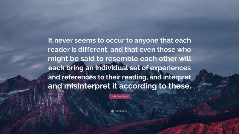John Ashbery Quote: “It never seems to occur to anyone that each reader is different, and that even those who might be said to resemble each other will each bring an individual set of experiences and references to their reading, and interpret and misinterpret it according to these.”