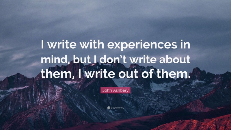 John Ashbery Quote: “I write with experiences in mind, but I don’t write about them, I write out of them.”