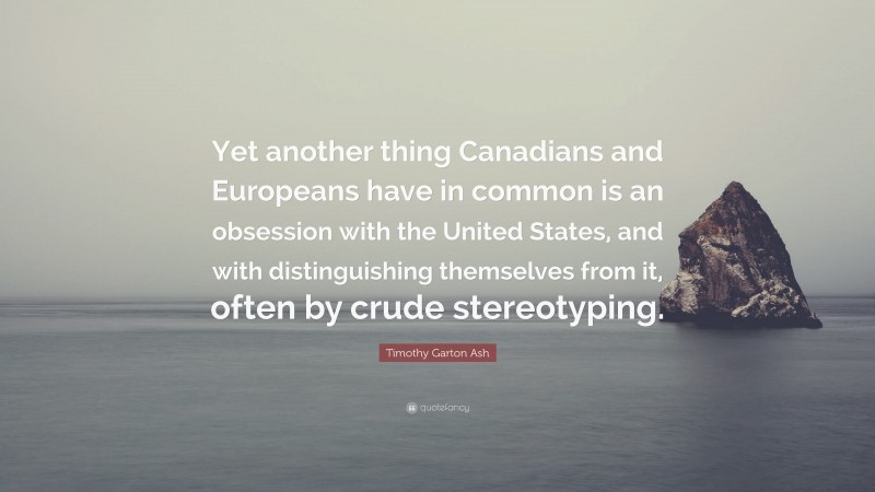 Timothy Garton Ash Quote: “Yet another thing Canadians and Europeans have in common is an obsession with the United States, and with distinguishing themselves from it, often by crude stereotyping.”