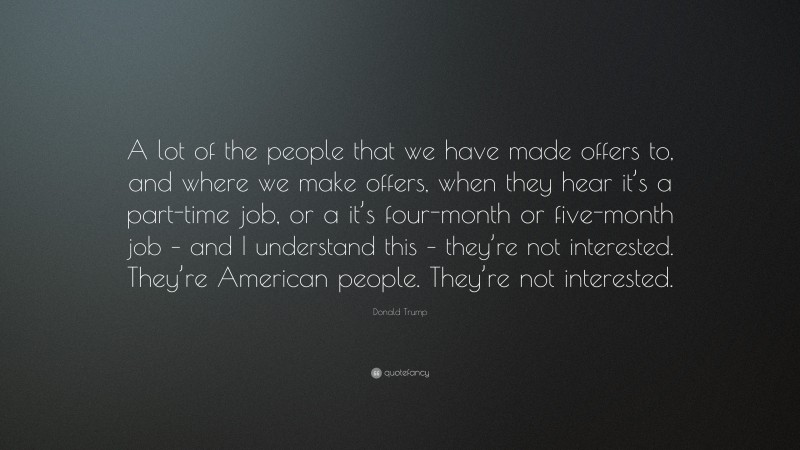 Donald Trump Quote: “A lot of the people that we have made offers to, and where we make offers, when they hear it’s a part-time job, or a it’s four-month or five-month job – and I understand this – they’re not interested. They’re American people. They’re not interested.”