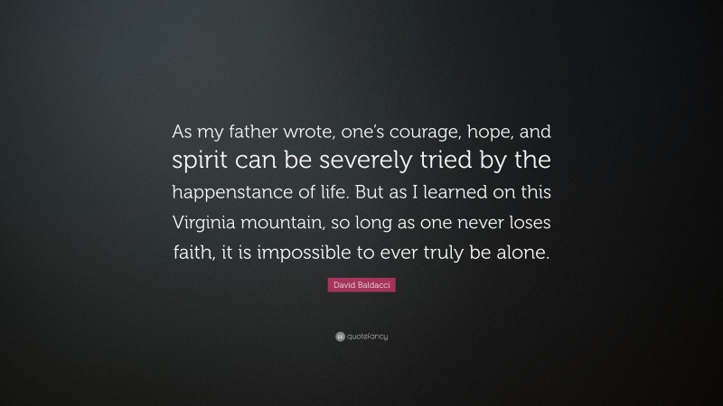 David Baldacci Quote: “As my father wrote, one’s courage, hope, and spirit can be severely tried by the happenstance of life. But as I learned on this Virginia mountain, so long as one never loses faith, it is impossible to ever truly be alone.”