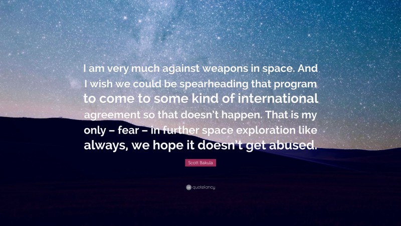 Scott Bakula Quote: “I am very much against weapons in space. And I wish we could be spearheading that program to come to some kind of international agreement so that doesn’t happen. That is my only – fear – in further space exploration like always, we hope it doesn’t get abused.”