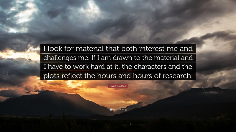 David Baldacci Quote: “I look for material that both interest me and challenges me. If I am drawn to the material and I have to work hard at it, the characters and the plots reflect the hours and hours of research.”