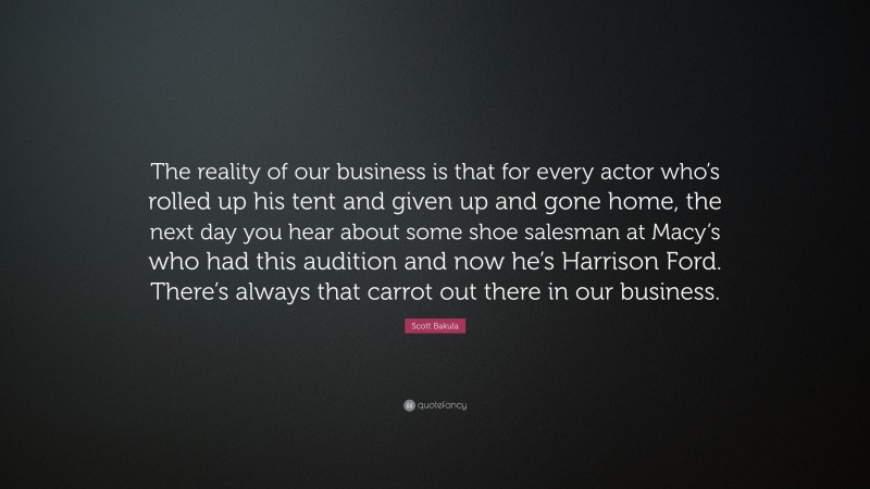 Scott Bakula Quote: “The reality of our business is that for every actor who’s rolled up his tent and given up and gone home, the next day you hear about some shoe salesman at Macy’s who had this audition and now he’s Harrison Ford. There’s always that carrot out there in our business.”