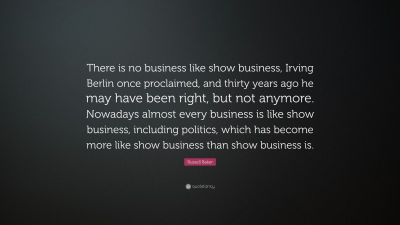 Russell Baker Quote: “There is no business like show business, Irving Berlin once proclaimed, and thirty years ago he may have been right, but not anymore. Nowadays almost every business is like show business, including politics, which has become more like show business than show business is.”