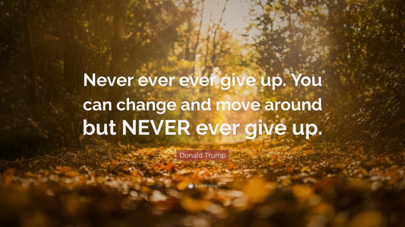 Donald Trump Quote: “Never ever ever give up. You can change and move around but NEVER ever give up.”