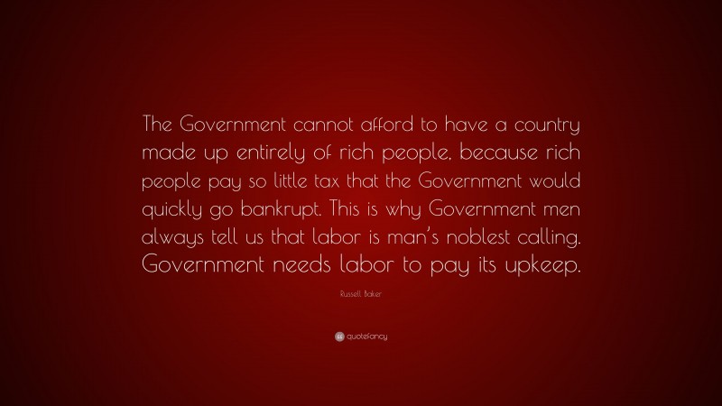 Russell Baker Quote: “The Government cannot afford to have a country made up entirely of rich people, because rich people pay so little tax that the Government would quickly go bankrupt. This is why Government men always tell us that labor is man’s noblest calling. Government needs labor to pay its upkeep.”