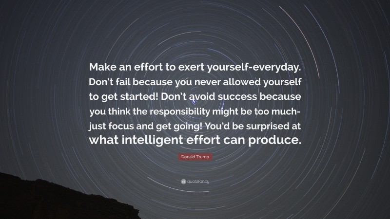 Donald Trump Quote: “Make an effort to exert yourself-everyday. Don’t fail because you never allowed yourself to get started! Don’t avoid success because you think the responsibility might be too much-just focus and get going! You’d be surprised at what intelligent effort can produce.”