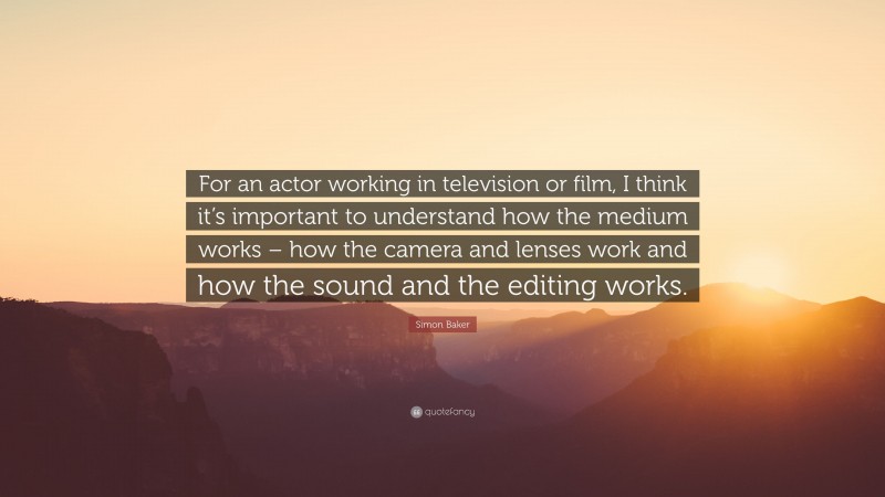 Simon Baker Quote: “For an actor working in television or film, I think it’s important to understand how the medium works – how the camera and lenses work and how the sound and the editing works.”