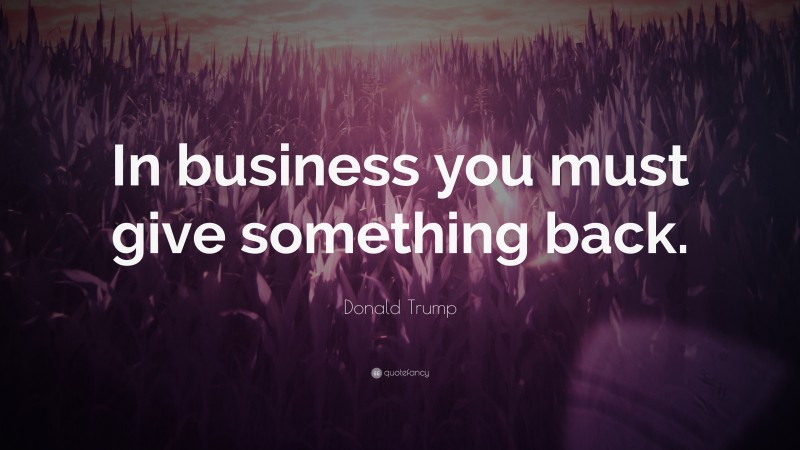 Donald Trump Quote: “In business you must give something back.”