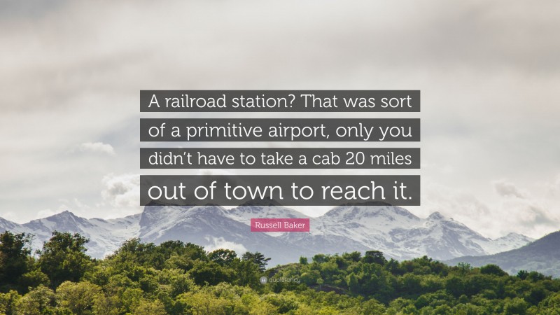 Russell Baker Quote: “A railroad station? That was sort of a primitive airport, only you didn’t have to take a cab 20 miles out of town to reach it.”