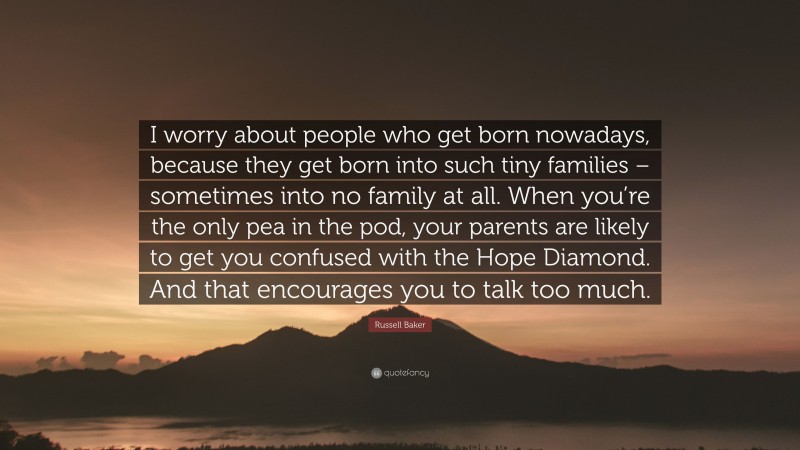 Russell Baker Quote: “I worry about people who get born nowadays, because they get born into such tiny families – sometimes into no family at all. When you’re the only pea in the pod, your parents are likely to get you confused with the Hope Diamond. And that encourages you to talk too much.”
