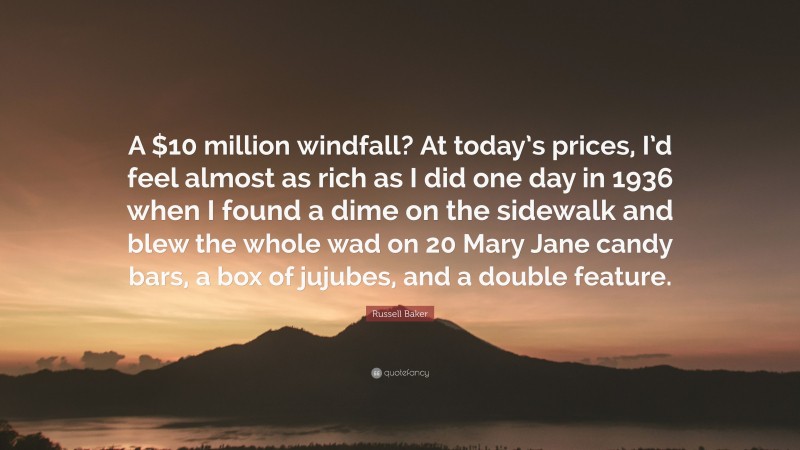 Russell Baker Quote: “A $10 million windfall? At today’s prices, I’d feel almost as rich as I did one day in 1936 when I found a dime on the sidewalk and blew the whole wad on 20 Mary Jane candy bars, a box of jujubes, and a double feature.”