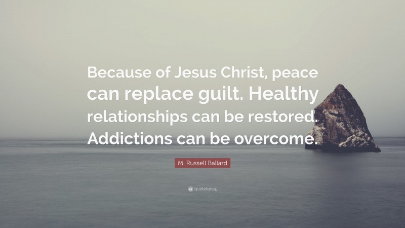 M. Russell Ballard Quote: “Because of Jesus Christ, peace can replace guilt. Healthy relationships can be restored. Addictions can be overcome.”