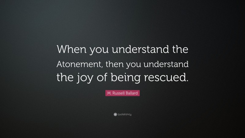 M. Russell Ballard Quote: “When you understand the Atonement, then you understand the joy of being rescued.”