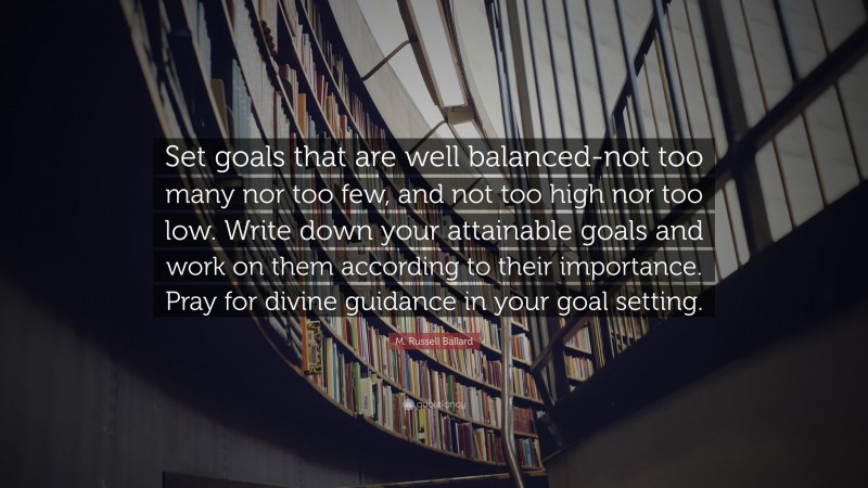 M. Russell Ballard Quote: “Set goals that are well balanced-not too many nor too few, and not too high nor too low. Write down your attainable goals and work on them according to their importance. Pray for divine guidance in your goal setting.”