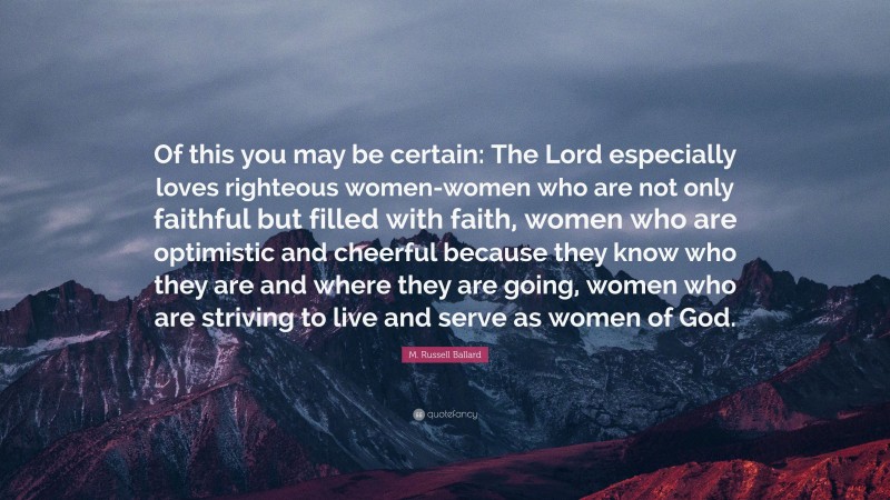 M. Russell Ballard Quote: “Of this you may be certain: The Lord especially loves righteous women-women who are not only faithful but filled with faith, women who are optimistic and cheerful because they know who they are and where they are going, women who are striving to live and serve as women of God.”