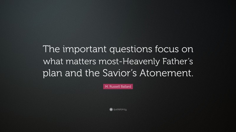 M. Russell Ballard Quote: “The important questions focus on what matters most-Heavenly Father’s plan and the Savior’s Atonement.”