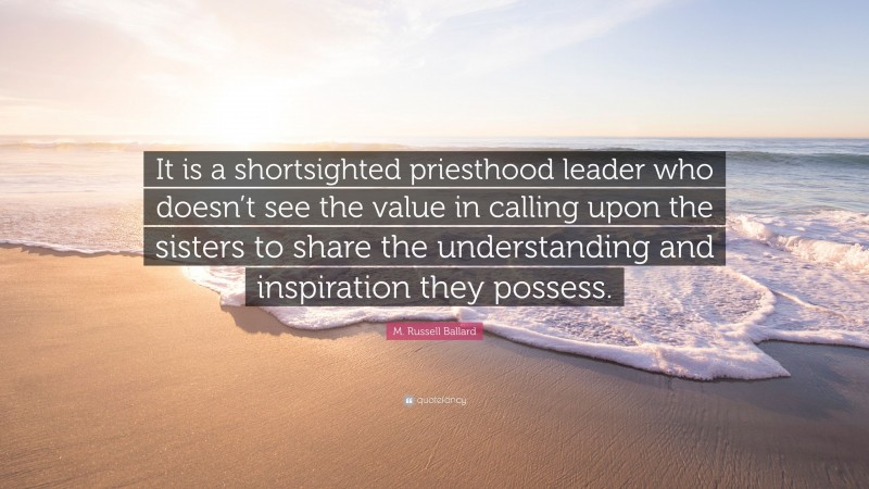 M. Russell Ballard Quote: “It is a shortsighted priesthood leader who doesn’t see the value in calling upon the sisters to share the understanding and inspiration they possess.”