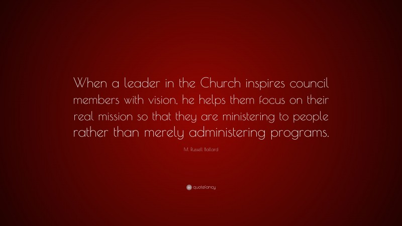 M. Russell Ballard Quote: “When a leader in the Church inspires council members with vision, he helps them focus on their real mission so that they are ministering to people rather than merely administering programs.”