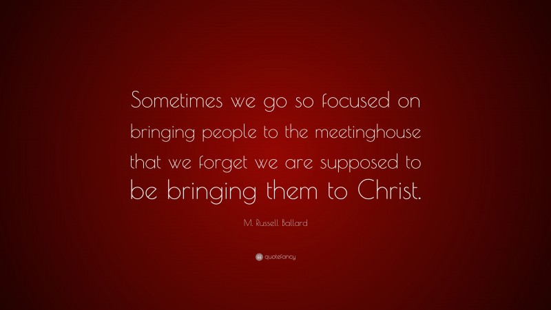 M. Russell Ballard Quote: “Sometimes we go so focused on bringing people to the meetinghouse that we forget we are supposed to be bringing them to Christ.”