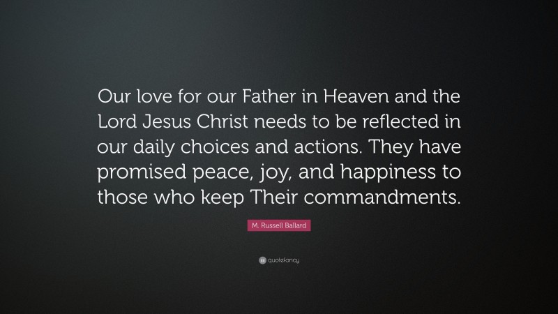 M. Russell Ballard Quote: “Our love for our Father in Heaven and the Lord Jesus Christ needs to be reflected in our daily choices and actions. They have promised peace, joy, and happiness to those who keep Their commandments.”