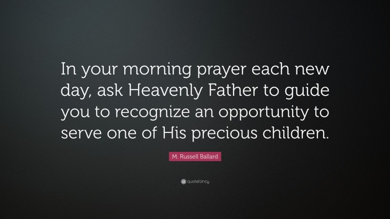 M. Russell Ballard Quote: “In your morning prayer each new day, ask Heavenly Father to guide you to recognize an opportunity to serve one of His precious children.”