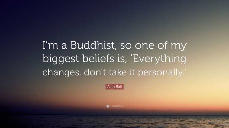 Alan Ball Quote: “I’m a Buddhist, so one of my biggest beliefs is, ‘Everything changes, don’t take it personally.’”