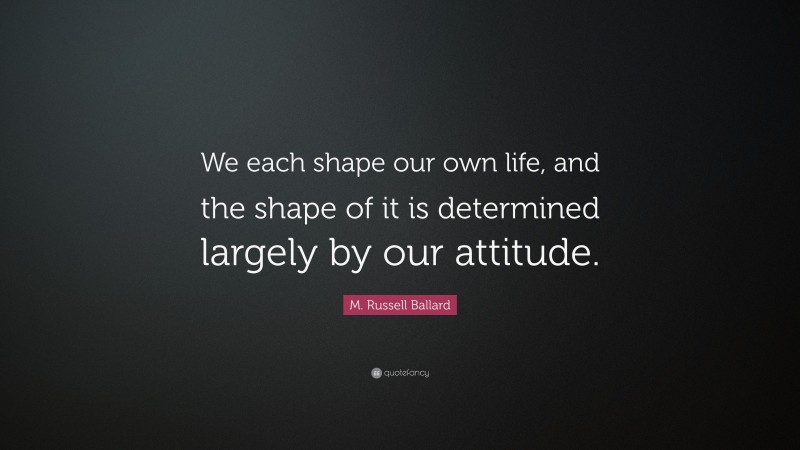 M. Russell Ballard Quote: “We each shape our own life, and the shape of it is determined largely by our attitude.”